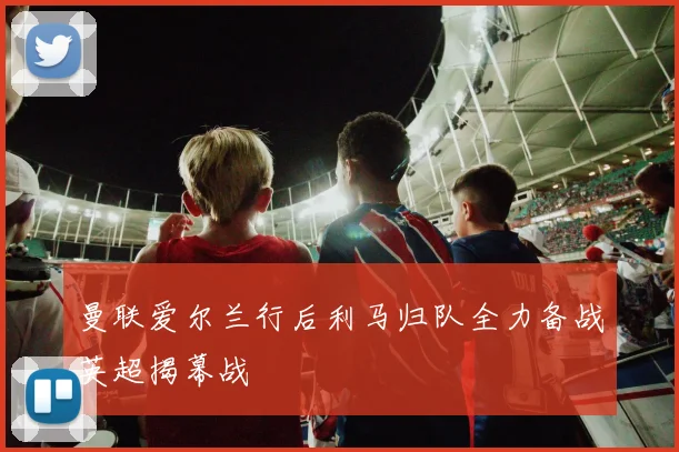 曼联爱尔兰行后利马归队全力备战英超揭幕战