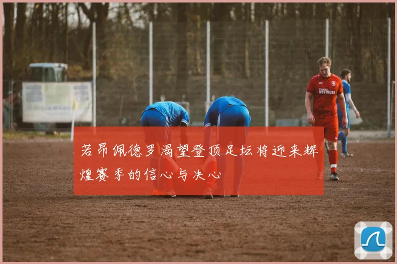 若昂佩德罗渴望登顶足坛将迎来辉煌赛季的信心与决心
