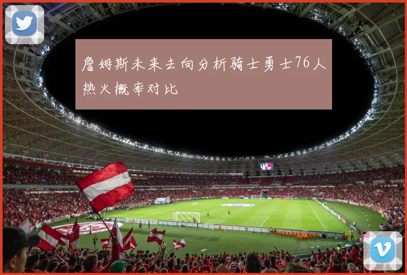 詹姆斯未来去向分析骑士勇士76人热火概率对比