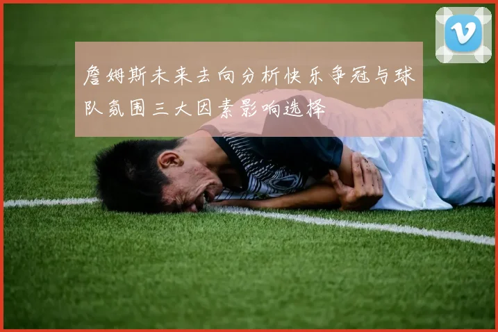 詹姆斯未来去向分析快乐争冠与球队氛围三大因素影响选择