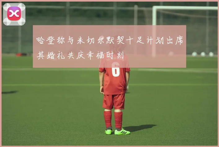 哈登称与米切尔默契十足计划出席其婚礼共庆幸福时刻