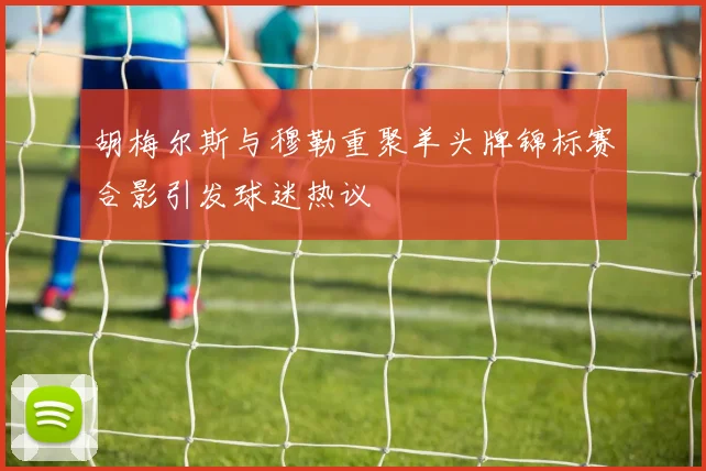 胡梅尔斯与穆勒重聚羊头牌锦标赛合影引发球迷热议