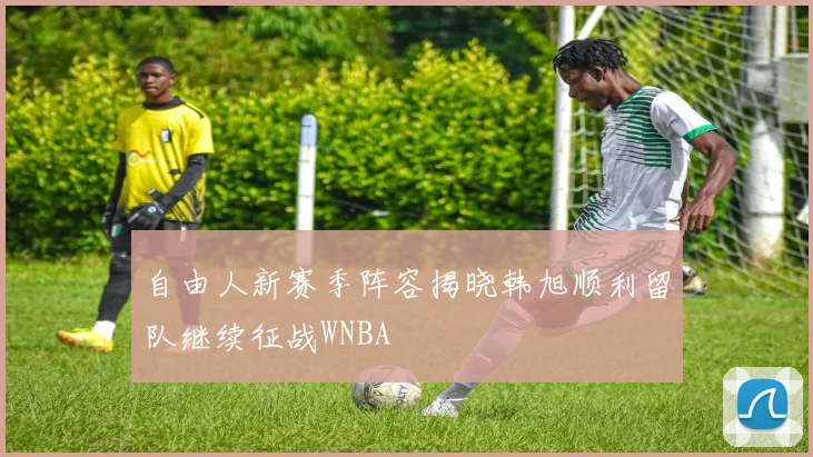 自由人新赛季阵容揭晓韩旭顺利留队继续征战WNBA
