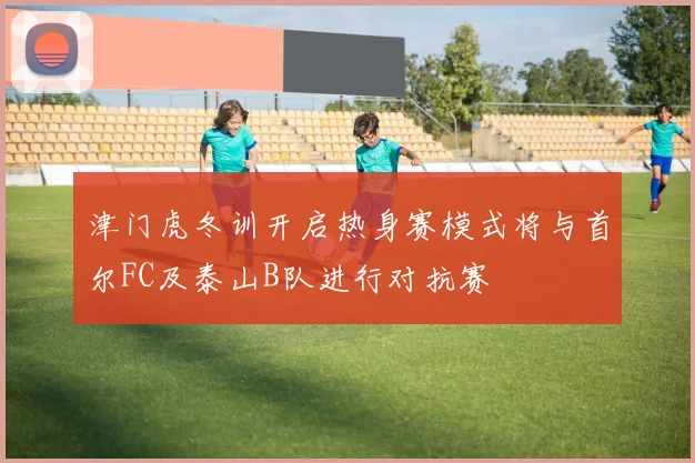 津门虎冬训开启热身赛模式将与首尔FC及泰山B队进行对抗赛