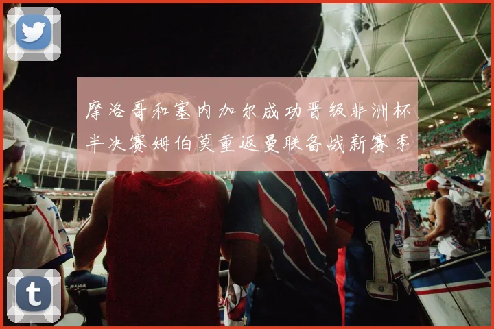 摩洛哥和塞内加尔成功晋级非洲杯半决赛姆伯莫重返曼联备战新赛季