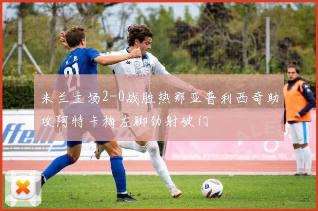 米兰主场2-0战胜热那亚普利西奇助攻阿特卡梅左脚劲射破门