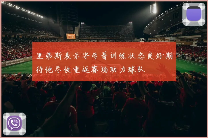 里弗斯表示字母哥训练状态良好期待他尽快重返赛场助力球队