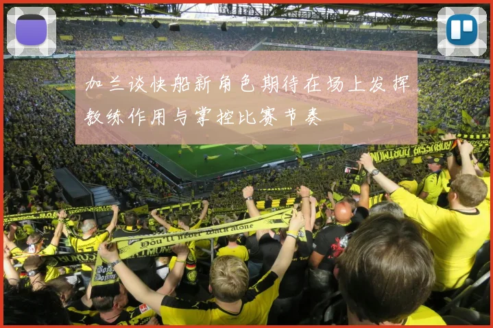 加兰谈快船新角色期待在场上发挥教练作用与掌控比赛节奏