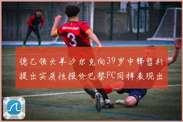 德乙领头羊沙尔克向39岁中锋哲科提出实质性报价巴黎FC同样表现出兴趣