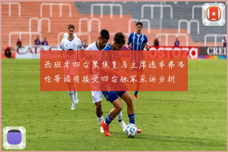 西班牙四台聚焦皇马主席选举弗洛伦蒂诺将接受四台独家采访分析