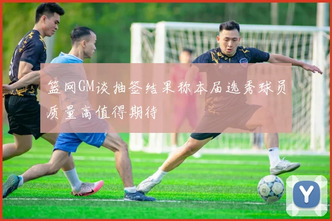 篮网GM谈抽签结果称本届选秀球员质量高值得期待